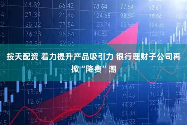按天配资 着力提升产品吸引力 银行理财子公司再掀“降费”潮