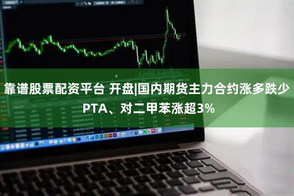 靠谱股票配资平台 开盘|国内期货主力合约涨多跌少 PTA、对二甲苯涨超3%