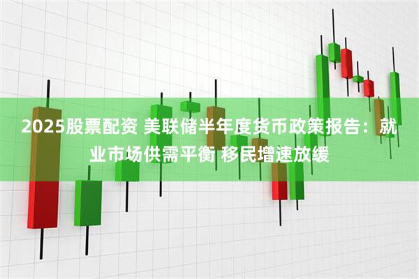 2025股票配资 美联储半年度货币政策报告：就业市场供需平衡 移民增速放缓