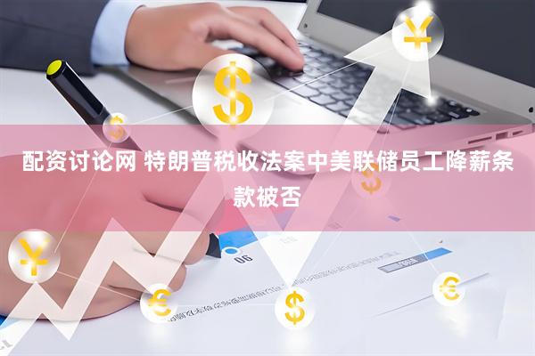 配资讨论网 特朗普税收法案中美联储员工降薪条款被否