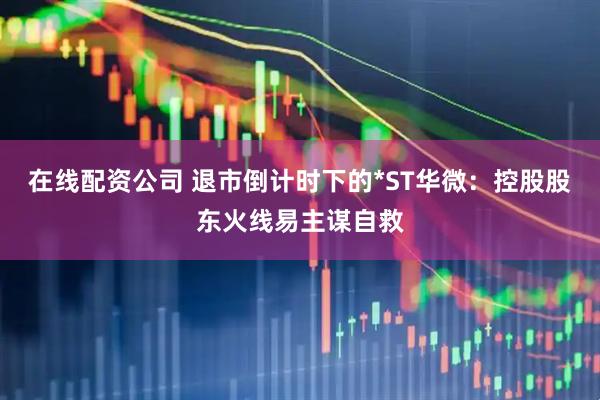 在线配资公司 退市倒计时下的*ST华微：控股股东火线易主谋自救