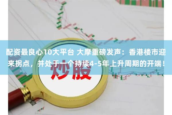 配资最良心10大平台 大摩重磅发声：香港楼市迎来拐点，并处于一个持续4-5年上升周期的开端！