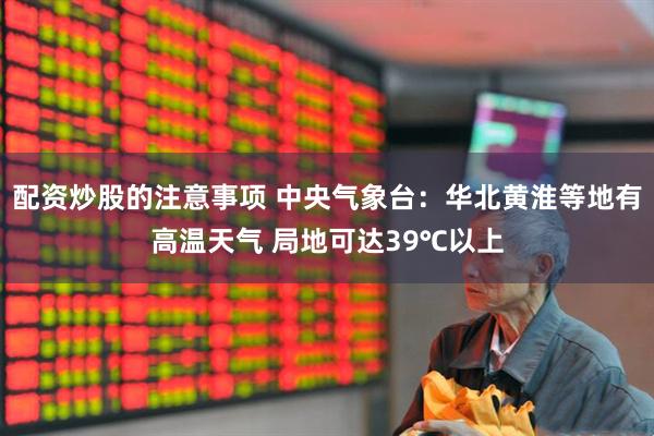 配资炒股的注意事项 中央气象台：华北黄淮等地有高温天气 局地可达39℃以上