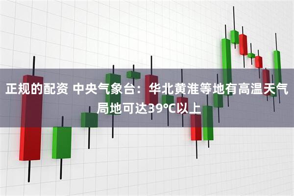 正规的配资 中央气象台：华北黄淮等地有高温天气 局地可达39℃以上