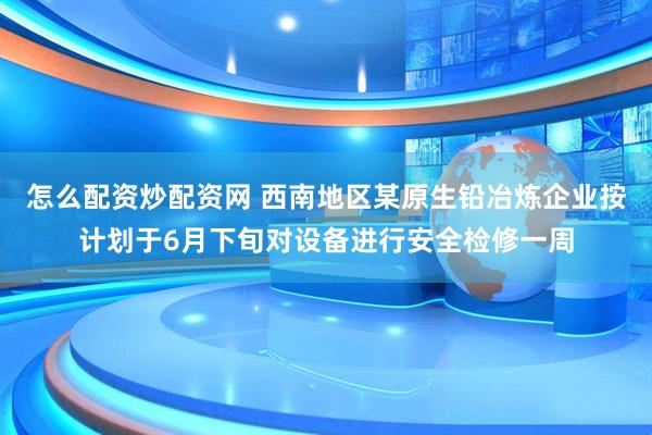 怎么配资炒配资网 西南地区某原生铅冶炼企业按计划于6月下旬对设备进行安全检修一周
