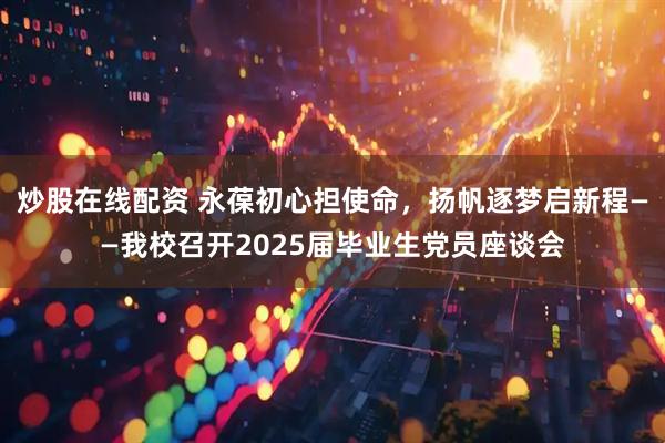 炒股在线配资 永葆初心担使命，扬帆逐梦启新程——我校召开2025届毕业生党员座谈会