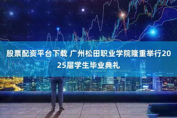 股票配资平台下载 广州松田职业学院隆重举行2025届学生毕业典礼