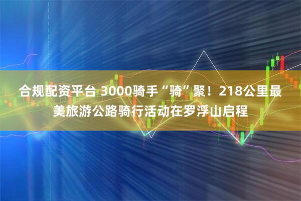 合规配资平台 3000骑手“骑”聚！218公里最美旅游公路骑行活动在罗浮山启程