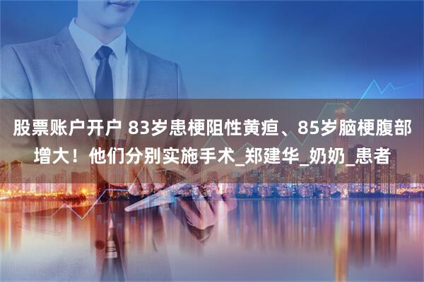 股票账户开户 83岁患梗阻性黄疸、85岁脑梗腹部增大！他们分别实施手术_郑建华_奶奶_患者