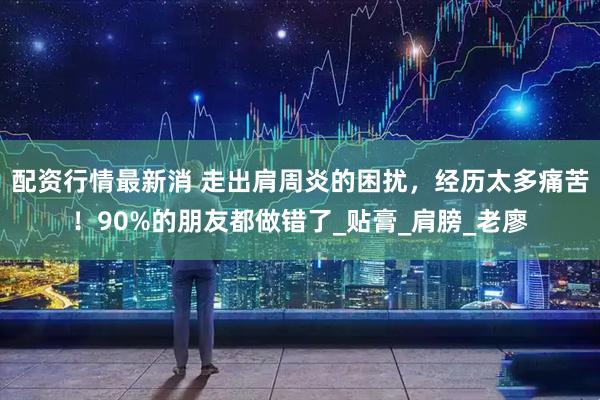 配资行情最新消 走出肩周炎的困扰，经历太多痛苦！90%的朋友都做错了_贴膏_肩膀_老廖
