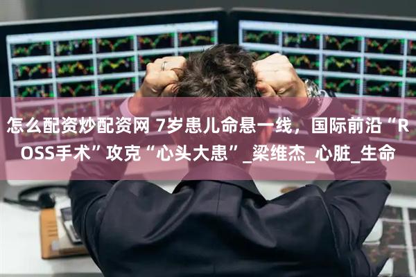 怎么配资炒配资网 7岁患儿命悬一线，国际前沿“ROSS手术”攻克“心头大患”_梁维杰_心脏_生命