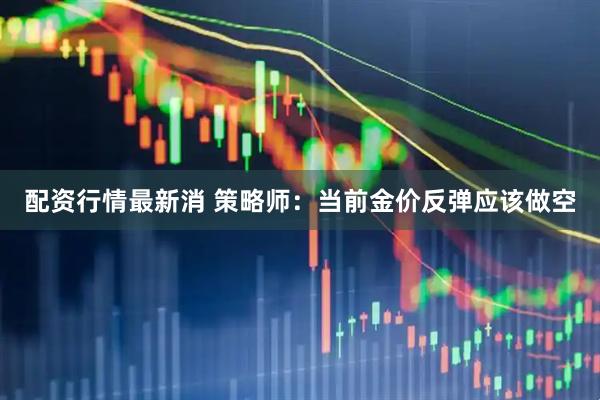 配资行情最新消 策略师：当前金价反弹应该做空
