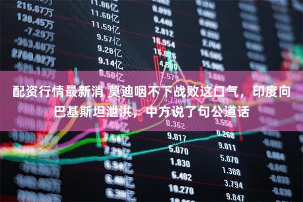 配资行情最新消 莫迪咽不下战败这口气，印度向巴基斯坦泄洪，中方说了句公道话