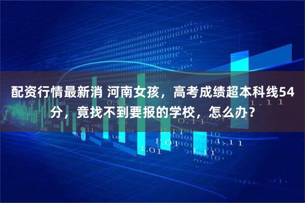 配资行情最新消 河南女孩，高考成绩超本科线54分，竟找不到要报的学校，怎么办？