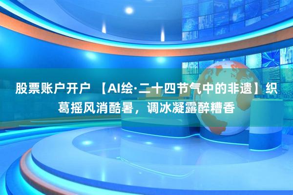 股票账户开户 【AI绘·二十四节气中的非遗】织葛摇风消酷暑，调冰凝露醉糟香