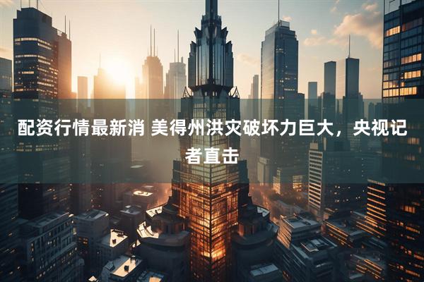 配资行情最新消 美得州洪灾破坏力巨大，央视记者直击