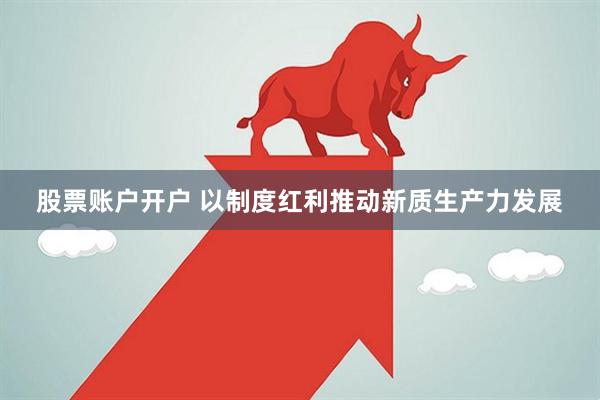 股票账户开户 以制度红利推动新质生产力发展