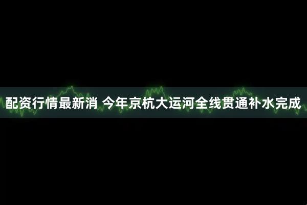 配资行情最新消 今年京杭大运河全线贯通补水完成