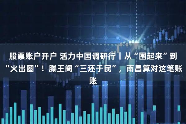 股票账户开户 活力中国调研行丨从“围起来”到“火出圈”！滕王阁“三还于民”，南昌算对这笔账