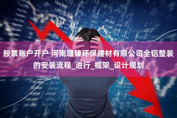 股票账户开户 河南璟臻环保建材有限公司全铝整装的安装流程_进行_框架_设计规划
