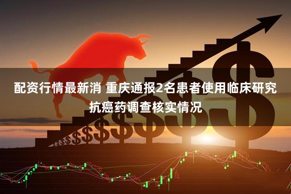 配资行情最新消 重庆通报2名患者使用临床研究抗癌药调查核实情况