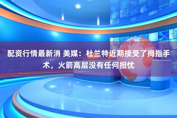 配资行情最新消 美媒：杜兰特近期接受了拇指手术，火箭高层没有任何担忧