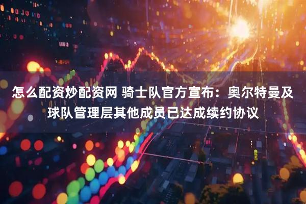 怎么配资炒配资网 骑士队官方宣布：奥尔特曼及球队管理层其他成员已达成续约协议