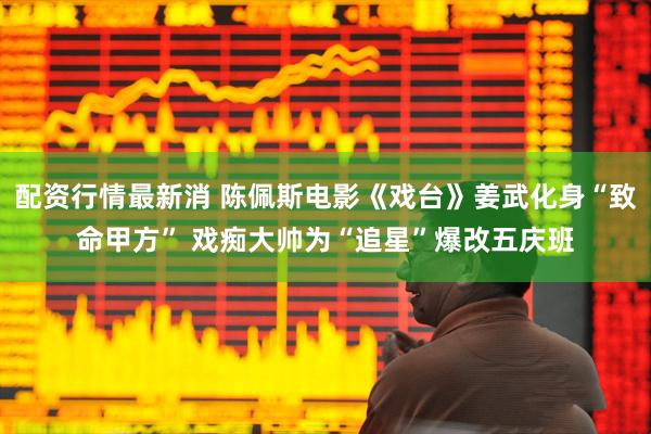 配资行情最新消 陈佩斯电影《戏台》姜武化身“致命甲方” 戏痴大帅为“追星”爆改五庆班
