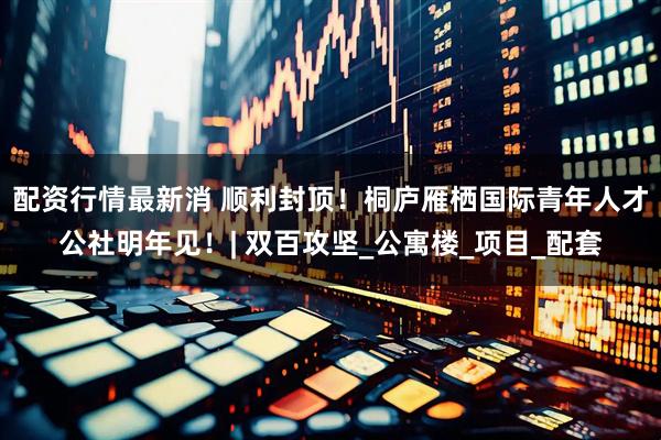 配资行情最新消 顺利封顶！桐庐雁栖国际青年人才公社明年见！| 双百攻坚_公寓楼_项目_配套