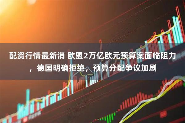 配资行情最新消 欧盟2万亿欧元预算案面临阻力，德国明确拒绝，预算分配争议加剧