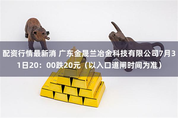 配资行情最新消 广东金晟兰冶金科技有限公司7月31日20：00跌20元（以入口道闸时间为准）