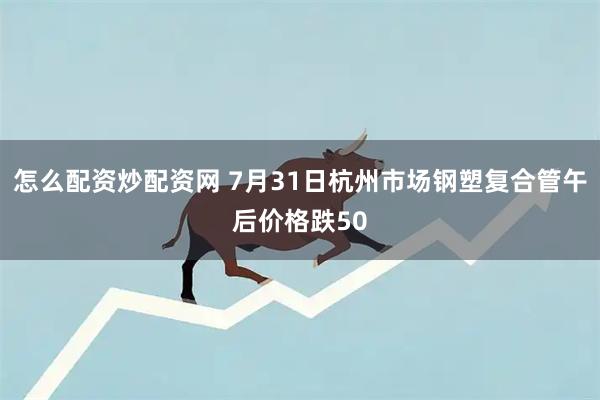 怎么配资炒配资网 7月31日杭州市场钢塑复合管午后价格跌50