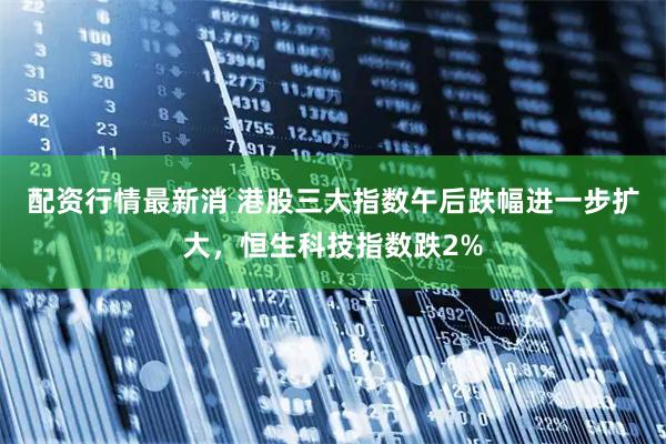 配资行情最新消 港股三大指数午后跌幅进一步扩大，恒生科技指数跌2%
