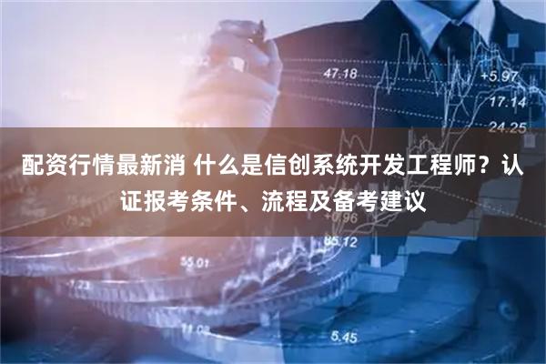 配资行情最新消 什么是信创系统开发工程师？认证报考条件、流程及备考建议