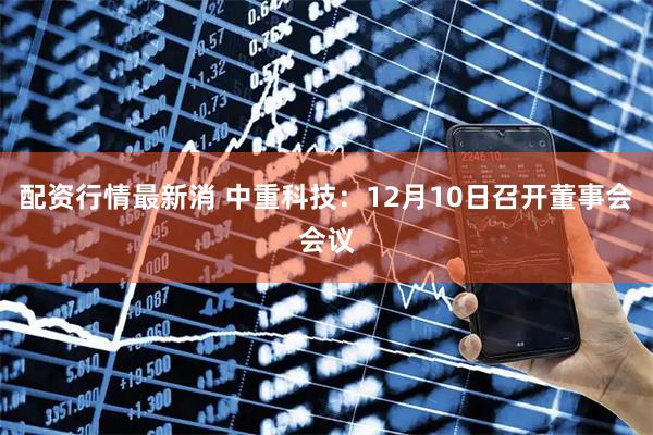 配资行情最新消 中重科技:12月10日召开董事会会议