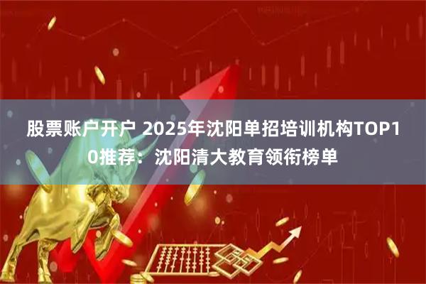 股票账户开户 2025年沈阳单招培训机构TOP10推荐：沈阳清大教育领衔榜单