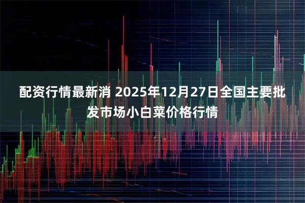 配资行情最新消 2025年12月27日全国主要批发市场小白菜价格行情