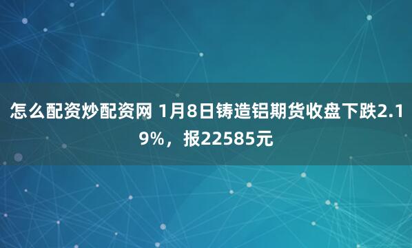 怎么配资炒配资网 1月8日铸造铝期货收盘下跌2.19%，报22585元