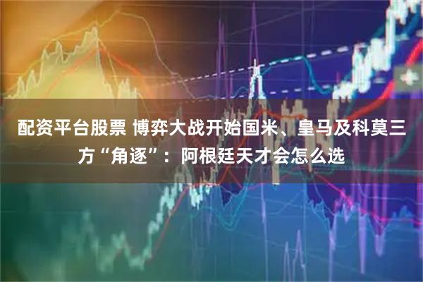 配资平台股票 博弈大战开始国米、皇马及科莫三方“角逐”：阿根廷天才会怎么选