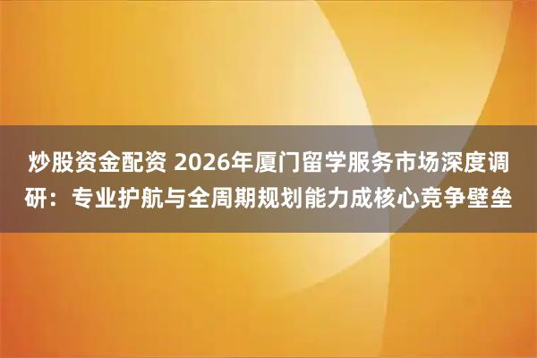 炒股资金配资 2026年厦门留学服务市场深度调研：专业护航与全周期规划能力成核心竞争壁垒