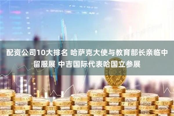 配资公司10大排名 哈萨克大使与教育部长亲临中留服展 中吉国际代表哈国立参展
