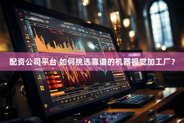 配资公司平台 如何挑选靠谱的机器视觉加工厂?