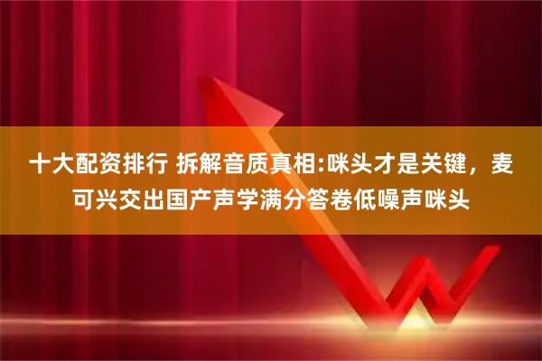 十大配资排行 拆解音质真相:咪头才是关键，麦可兴交出国产声学满分答卷低噪声咪头