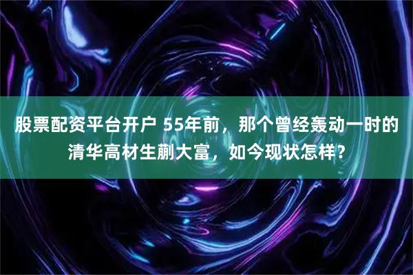 股票配资平台开户 55年前，那个曾经轰动一时的清华高材生蒯大富，如今现状怎样？