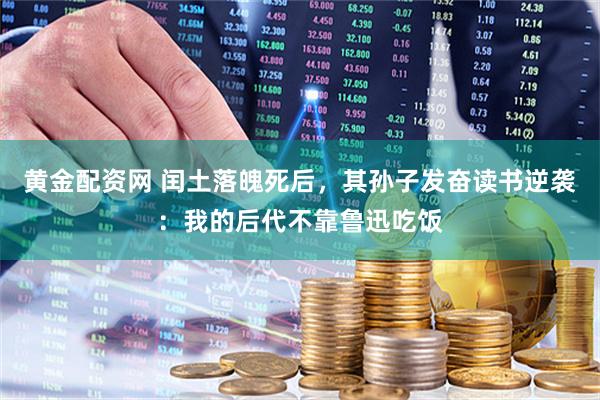 黄金配资网 闰土落魄死后，其孙子发奋读书逆袭：我的后代不靠鲁迅吃饭