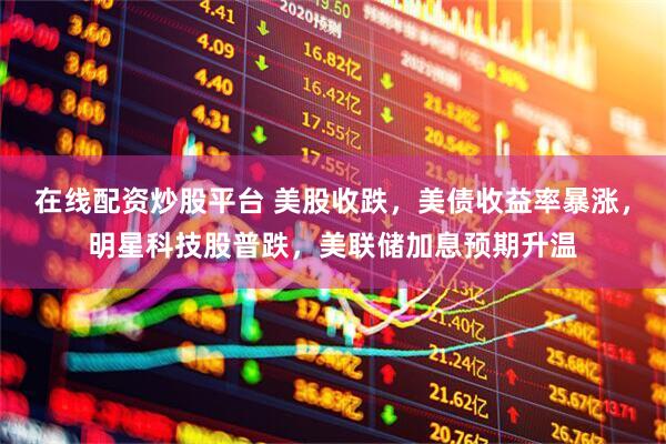 在线配资炒股平台 美股收跌，美债收益率暴涨，明星科技股普跌，美联储加息预期升温