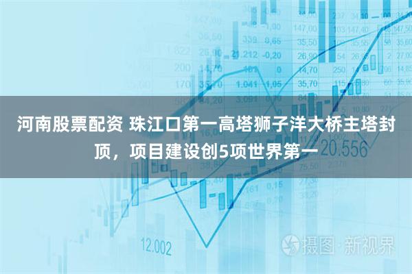 河南股票配资 珠江口第一高塔狮子洋大桥主塔封顶，项目建设创5项世界第一