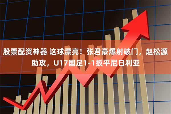 股票配资神器 这球漂亮！张君豪爆射破门，赵松源助攻，U17国足1-1扳平尼日利亚