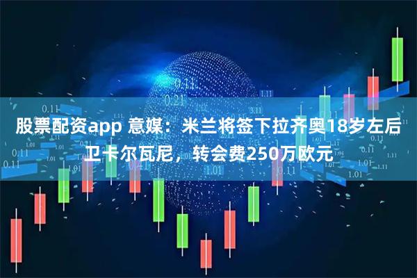 股票配资app 意媒：米兰将签下拉齐奥18岁左后卫卡尔瓦尼，转会费250万欧元