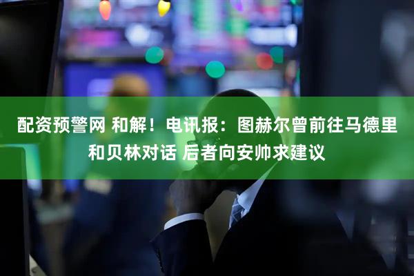 配资预警网 和解！电讯报：图赫尔曾前往马德里和贝林对话 后者向安帅求建议